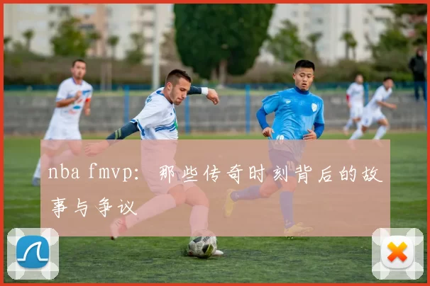 nba fmvp：那些传奇时刻背后的故事与争议