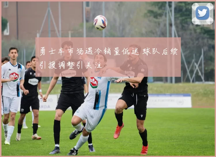 勇士车市场遇冷销量低迷 球队后续引援调整引关注