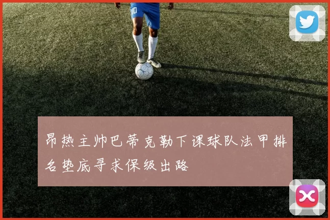 昂热主帅巴蒂克勒下课球队法甲排名垫底寻求保级出路