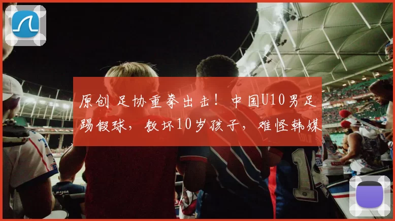 原创 足协重拳出击！中国U10男足踢假球，教坏10岁孩子，难怪韩媒嘲讽