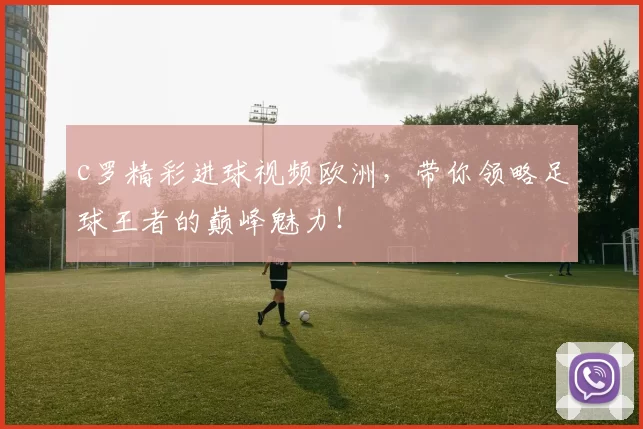 c罗精彩进球视频欧洲，带你领略足球王者的巅峰魅力！