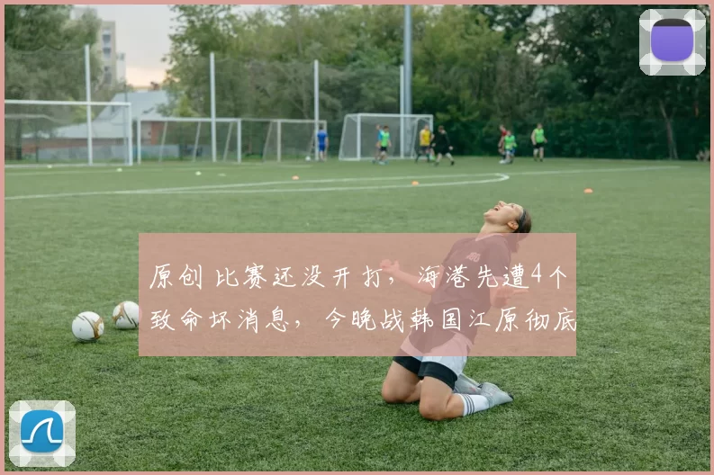 原创 比赛还没开打，海港先遭4个致命坏消息，今晚战韩国江原彻底没戏