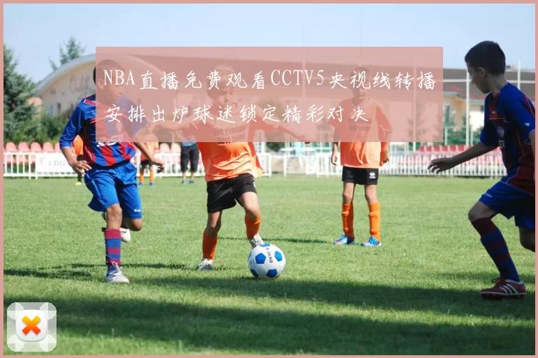 NBA直播免费观看CCTV5央视线转播安排出炉球迷锁定精彩对决