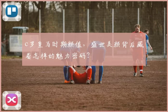 c罗皇马时期颜值，盛世美颜背后藏着怎样的魅力密码？