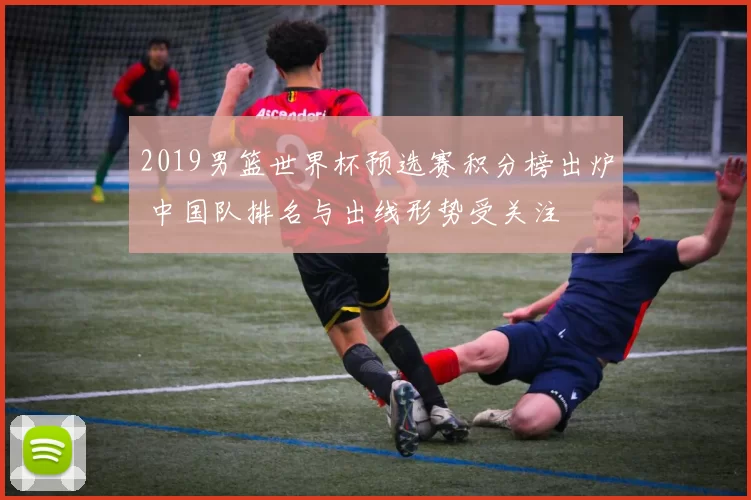 2019男篮世界杯预选赛积分榜出炉 中国队排名与出线形势受关注