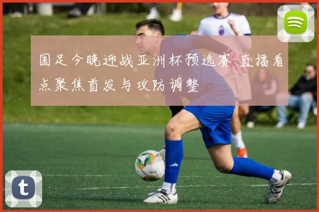 国足今晚迎战亚洲杯预选赛 直播看点聚焦首发与攻防调整