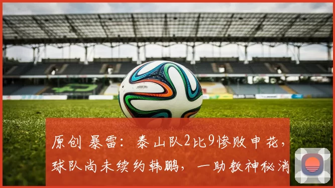 原创 暴雷：泰山队2比9惨败申花，球队尚未续约韩鹏，一助教神秘消失
