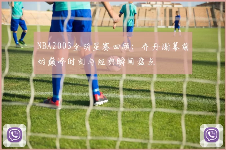 NBA2003全明星赛回顾：乔丹谢幕前的巅峰时刻与经典瞬间盘点