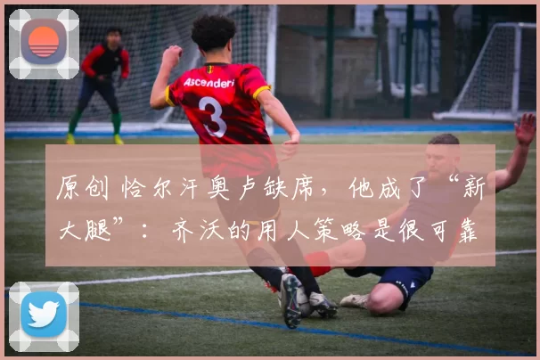 原创 恰尔汗奥卢缺席，他成了“新大腿”：齐沃的用人策略是很可靠