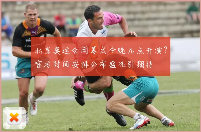 北京奥运会闭幕式今晚几点开演？官方时间安排公布盛况引期待