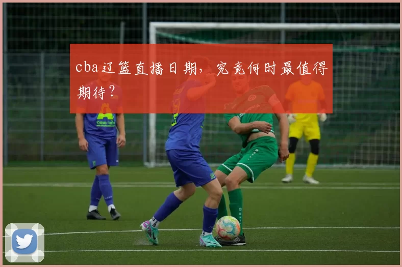 cba辽篮直播日期，究竟何时最值得期待？