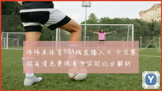 伟纬来体育NBA线直播入口 今日赛程高清免费观看与实时比分解析