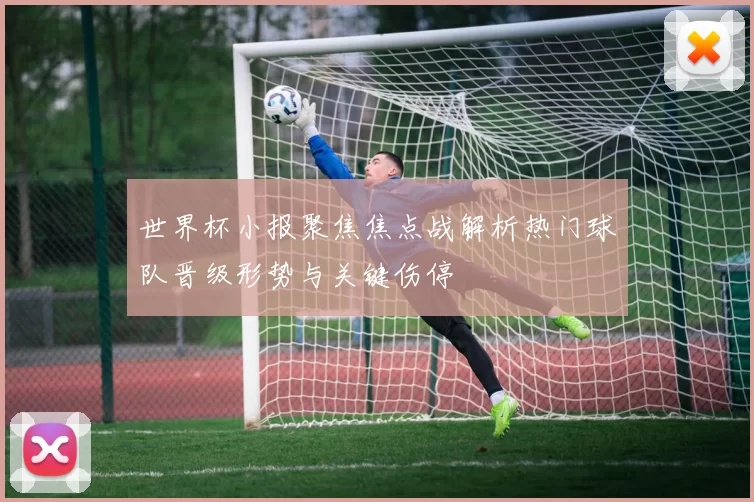 世界杯小报聚焦焦点战解析热门球队晋级形势与关键伤停