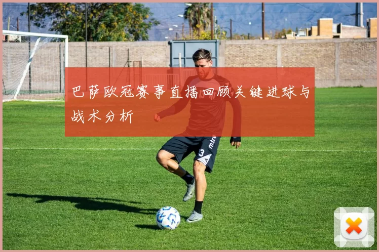 巴萨欧冠赛事直播回顾关键进球与战术分析