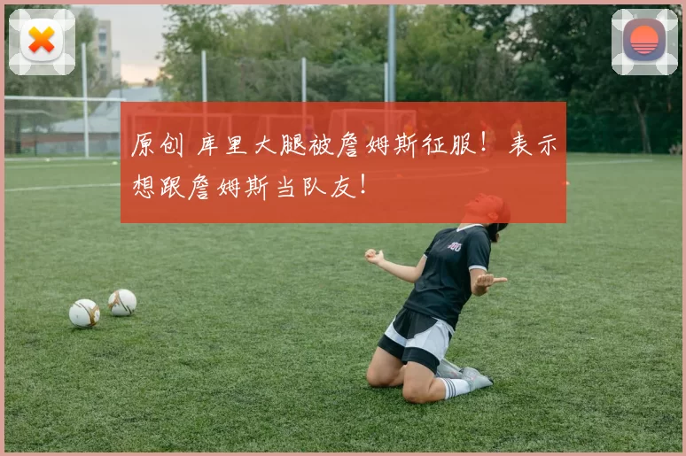 原创 库里大腿被詹姆斯征服！表示想跟詹姆斯当队友！