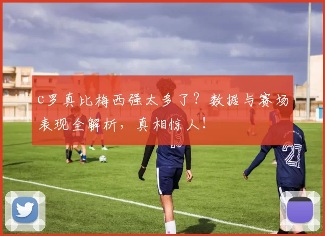 c罗真比梅西强太多了？数据与赛场表现全解析，真相惊人！