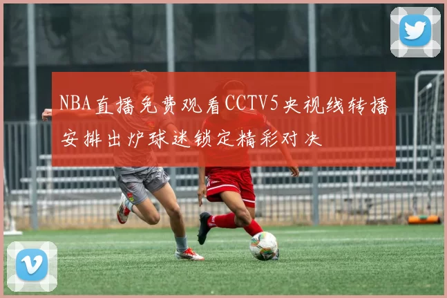 NBA直播免费观看CCTV5央视线转播安排出炉球迷锁定精彩对决