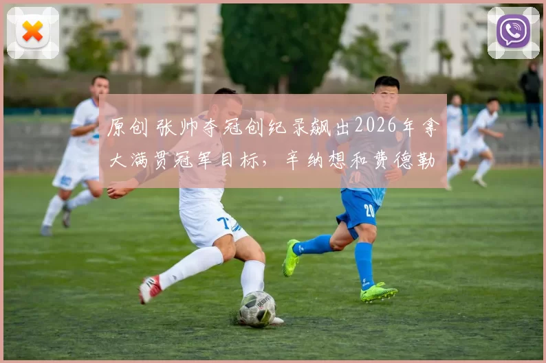 原创 张帅夺冠创纪录飙出2026年拿大满贯冠军目标，辛纳想和费德勒较量