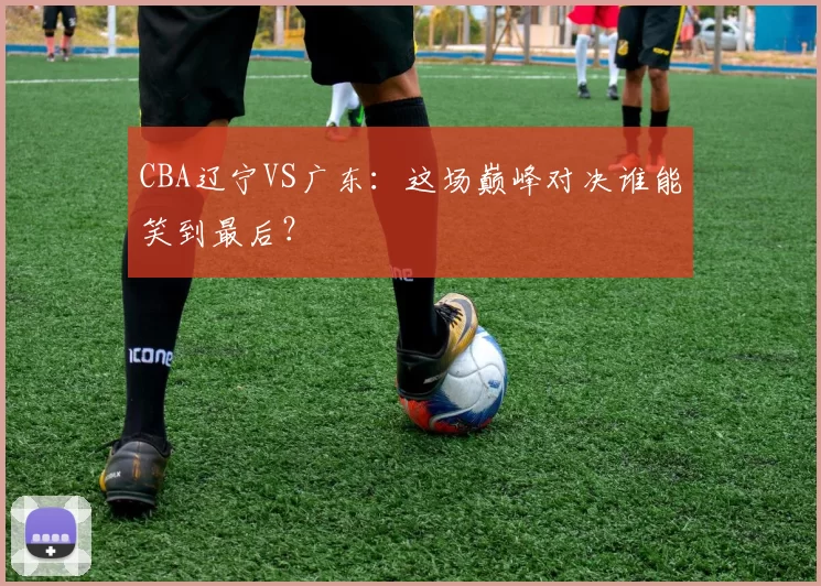 CBA辽宁VS广东:这场巅峰对决谁能笑到最后?