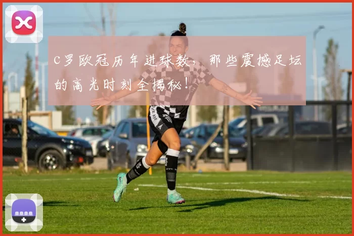 c罗欧冠历年进球数，那些震撼足坛的高光时刻全揭秘！