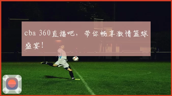cba 360直播吧，带你畅享激情篮球盛宴！