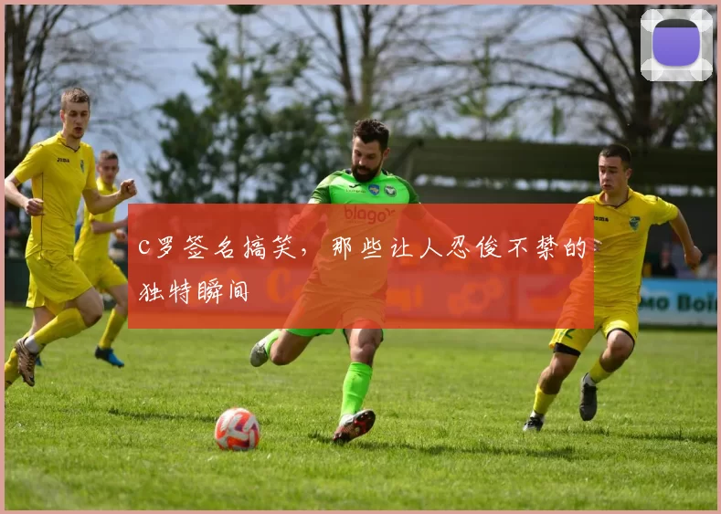 c罗签名搞笑，那些让人忍俊不禁的独特瞬间