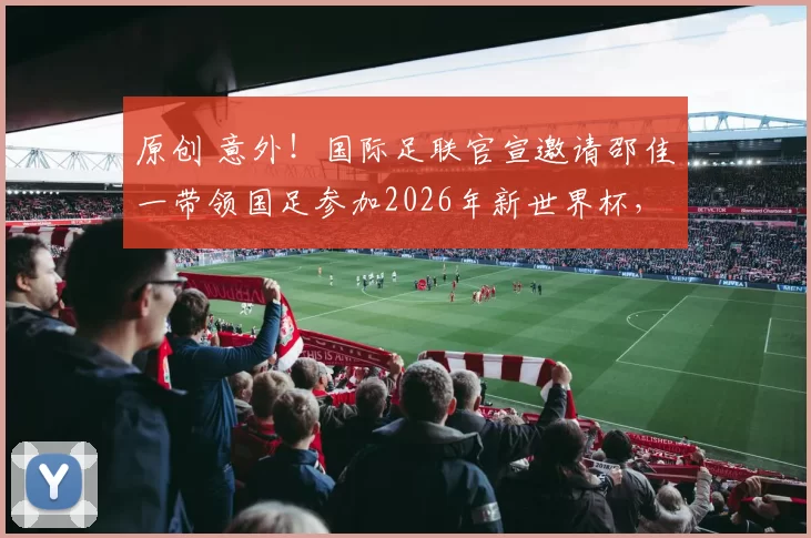 原创 意外！国际足联官宣邀请邵佳一带领国足参加2026年新世界杯，却被辟谣