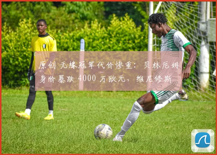 原创 无缘冠军代价惨重：贝林厄姆身价暴跌 4000 万欧元，维尼修斯同步缩水，皇马群星集体贬值