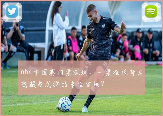 nba中国赛门票深圳，一票难求背后隐藏着怎样的市场玄机？