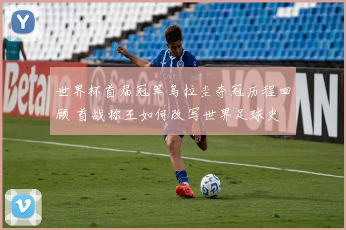 世界杯首届冠军乌拉圭夺冠历程回顾 首战称王如何改写世界足球史