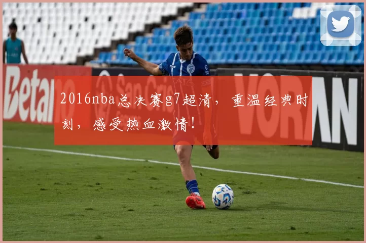 2016nba总决赛g7超清，重温经典时刻，感受热血激情！