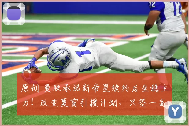 原创 曼联承诺新帝星续约后坐稳主力！改变夏窗引援计划，只签一高价中场