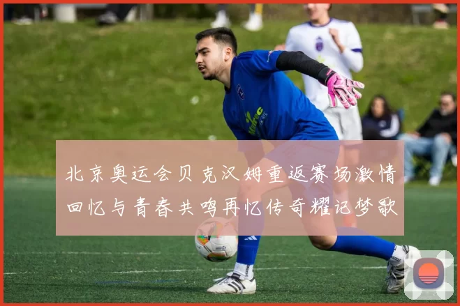 北京奥运会贝克汉姆重返赛场激情回忆与青春共鸣再忆传奇耀记梦歌