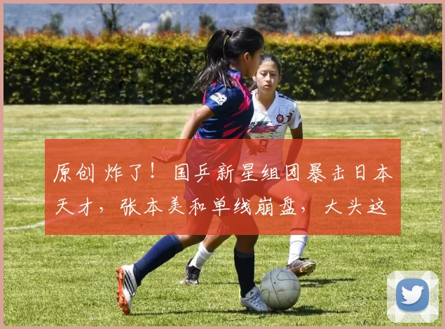 原创 炸了！国乒新星组团暴击日本天才，张本美和单线崩盘，大头这下轻松了