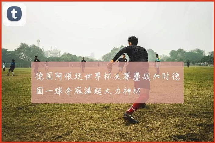 德国阿根廷世界杯决赛鏖战加时德国一球夺冠捧起大力神杯