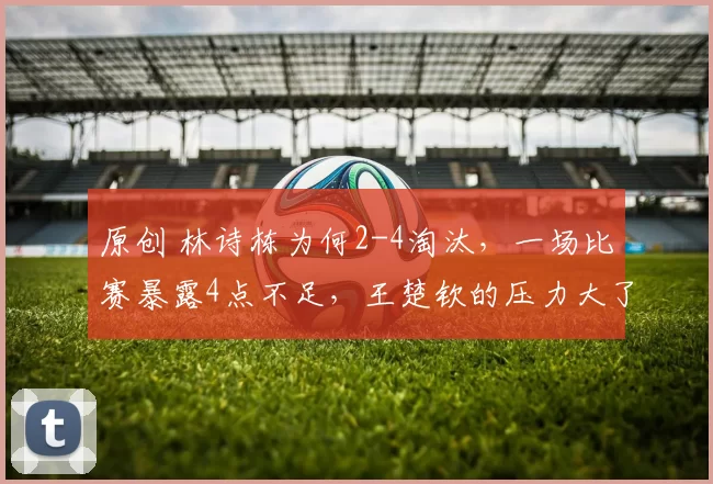原创 林诗栋为何2-4淘汰，一场比赛暴露4点不足，王楚钦的压力大了