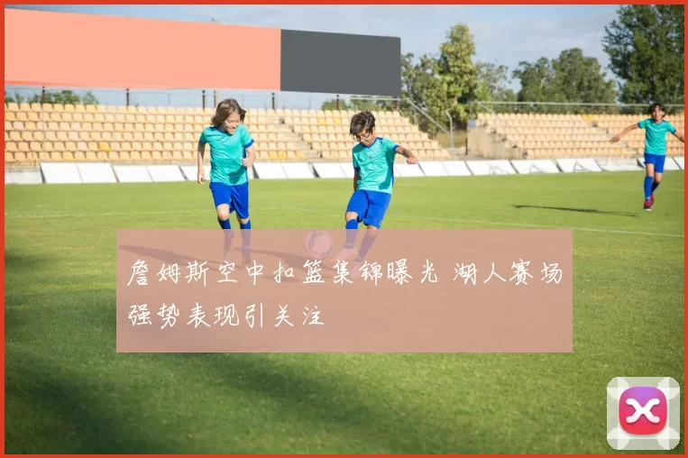 詹姆斯空中扣篮集锦曝光 湖人赛场强势表现引关注