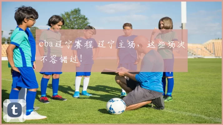 cba辽宁赛程 辽宁主场，这些场次不容错过！