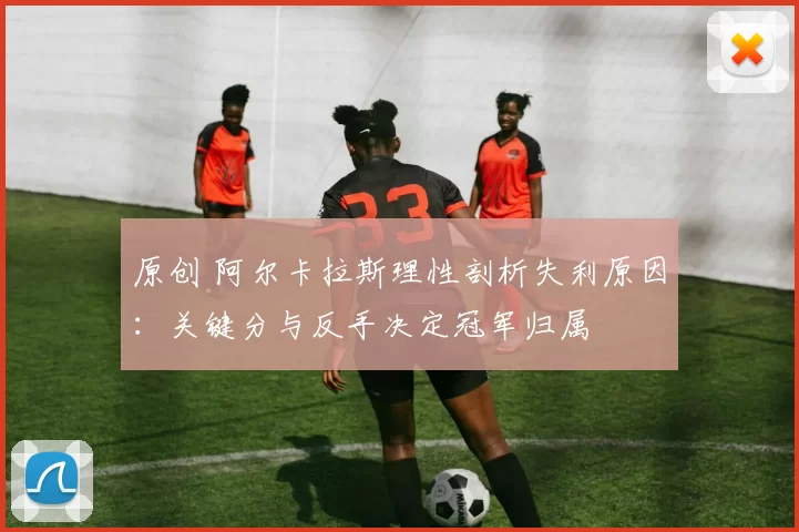 原创 阿尔卡拉斯理性剖析失利原因：关键分与反手决定冠军归属