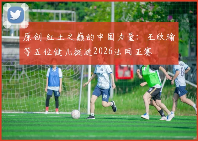 原创 红土之巅的中国力量：王欣瑜等五位健儿挺进2026法网正赛
