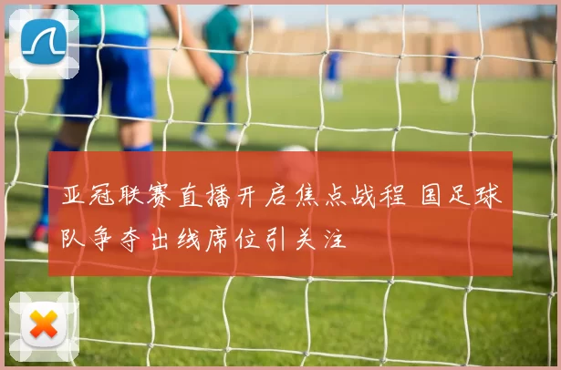 亚冠联赛直播开启焦点战程 国足球队争夺出线席位引关注