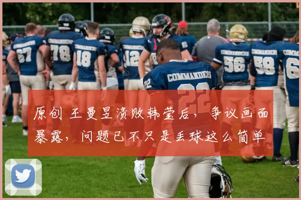 原创 王曼昱溃败韩莹后，争议画面暴露，问题已不只是丢球这么简单