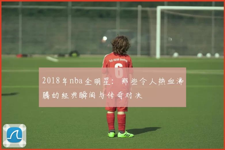 2018年nba全明星：那些令人热血沸腾的经典瞬间与传奇对决