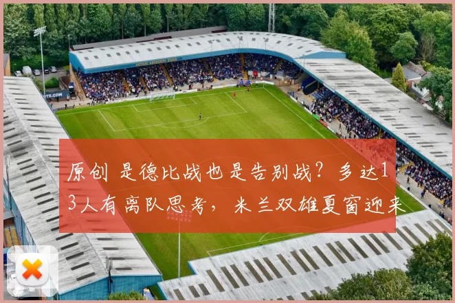 原创 是德比战也是告别战？多达13人有离队思考，米兰双雄夏窗迎来变革