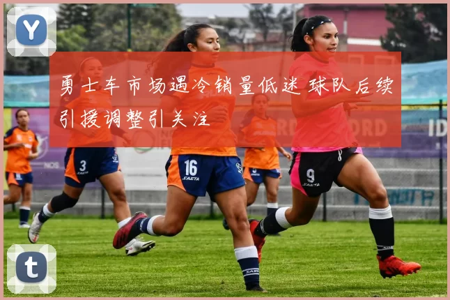 勇士车市场遇冷销量低迷 球队后续引援调整引关注