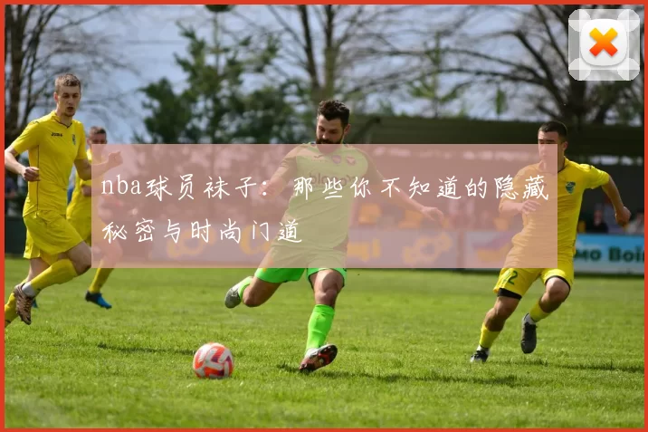 nba球员袜子：那些你不知道的隐藏秘密与时尚门道