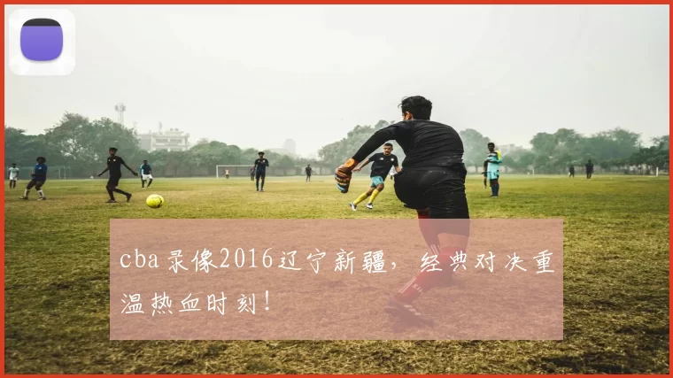 cba录像2016辽宁新疆，经典对决重温热血时刻！