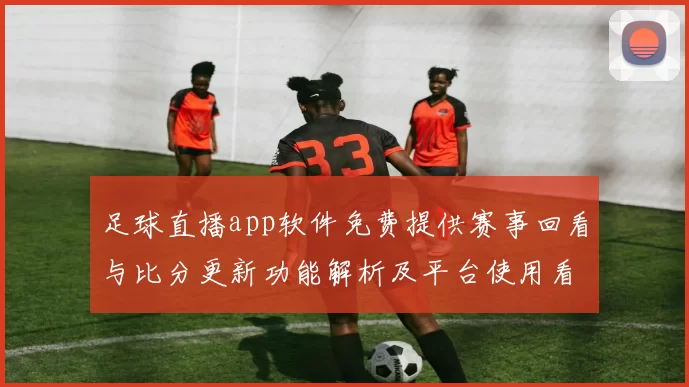 足球直播app软件免费提供赛事回看与比分更新功能解析及平台使用看点