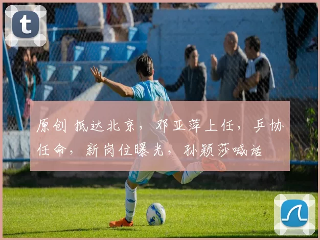 原创 抵达北京，邓亚萍上任，乒协任命，新岗位曝光，孙颖莎喊话