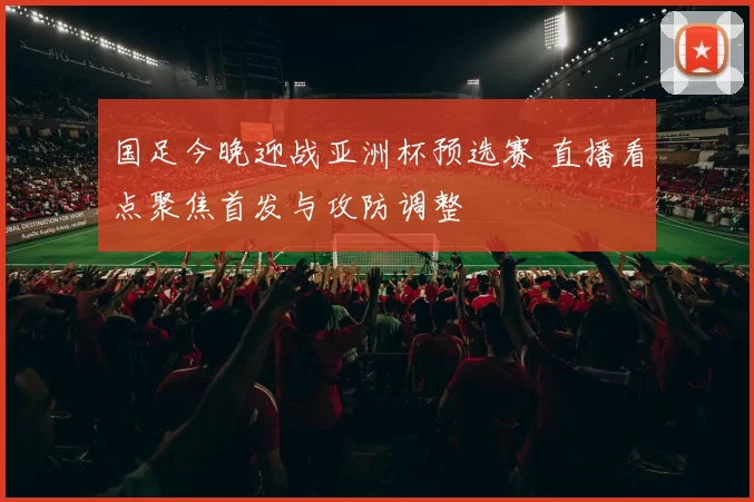 国足今晚迎战亚洲杯预选赛 直播看点聚焦首发与攻防调整